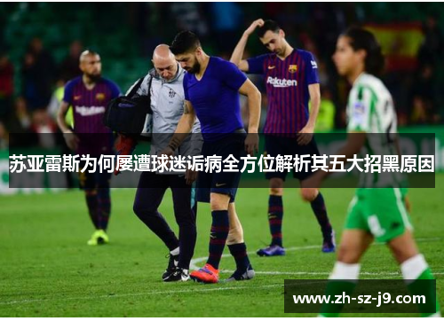 苏亚雷斯为何屡遭球迷诟病全方位解析其五大招黑原因