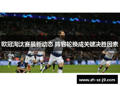 欧冠淘汰赛最新动态 阵容轮换成关键决胜因素