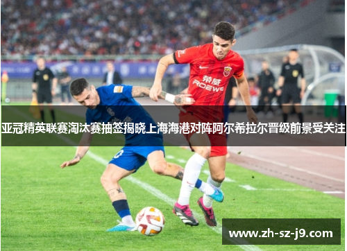亚冠精英联赛淘汰赛抽签揭晓上海海港对阵阿尔希拉尔晋级前景受关注