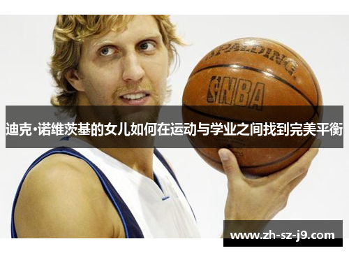 迪克·诺维茨基的女儿如何在运动与学业之间找到完美平衡 迪克·诺维茨基的女儿如何在运动与学业之间找到完美平衡